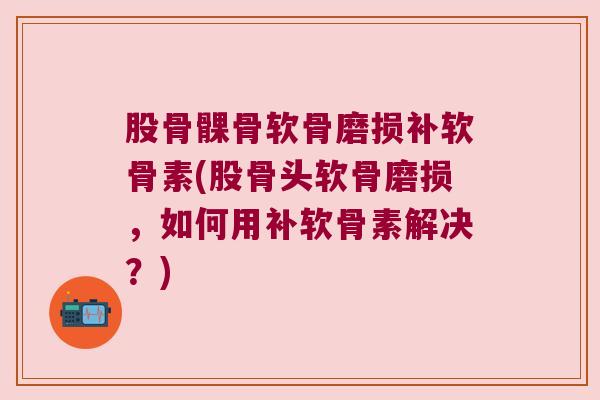 股骨髁骨软骨磨损补软骨素(股骨头软骨磨损，如何用补软骨素解决？)