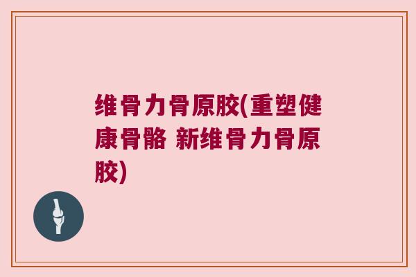 维骨力骨原胶(重塑健康骨骼 新维骨力骨原胶)