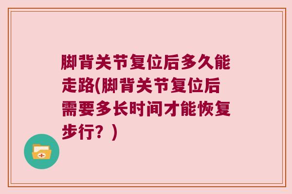 脚背关节复位后多久能走路(脚背关节复位后需要多长时间才能恢复步行？)
