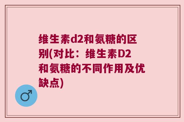 维生素d2和氨糖的区别(对比：维生素D2和氨糖的不同作用及优缺点)