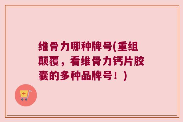 维骨力哪种牌号(重组颠覆，看维骨力钙片胶囊的多种品牌号！)