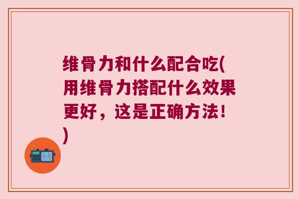 维骨力和什么配合吃(用维骨力搭配什么效果更好，这是正确方法！)