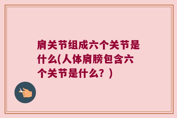 肩关节组成六个关节是什么(人体肩膀包含六个关节是什么?) 肩关节组成六个关节是什么(人体肩膀包含六个关节是什么?)