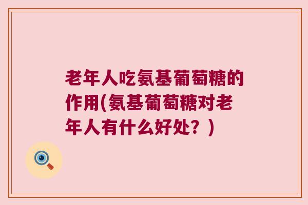 老年人吃氨基葡萄糖的作用(氨基葡萄糖对老年人有什么好处？)