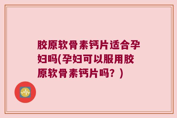 胶原软骨素钙片适合孕妇吗(孕妇可以服用胶原软骨素钙片吗？)