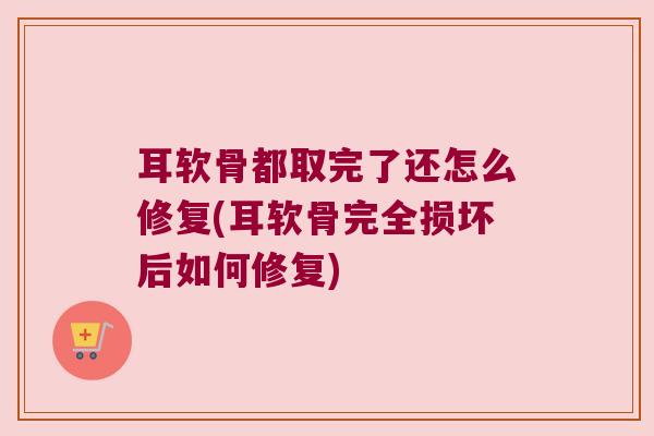 耳软骨都取完了还怎么修复(耳软骨完全损坏后如何修复) 耳软骨都取完了还怎么修复(耳软骨完全损坏后如何修复)