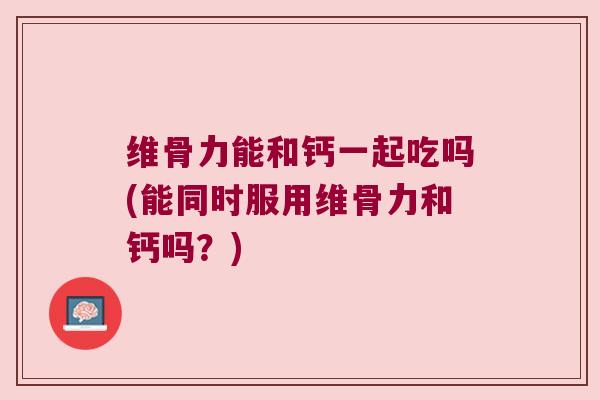 维骨力能和钙一起吃吗(能同时服用维骨力和钙吗?) 维骨力能和钙一起吃吗(能同时服用维骨力和钙吗?)