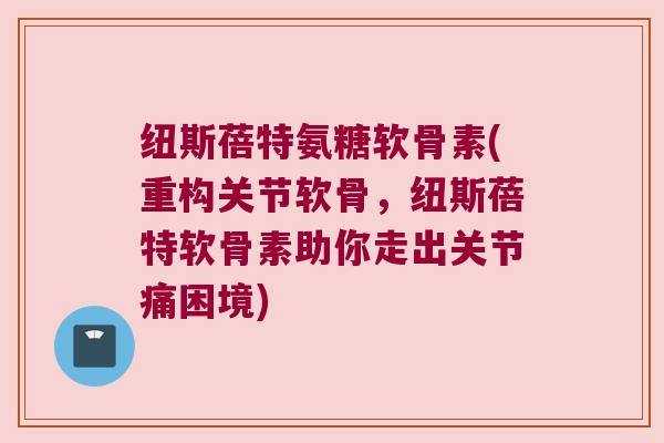 纽斯蓓特氨糖软骨素(重构关节软骨,纽斯蓓特软骨素助你走出关节痛困境) 纽斯蓓特氨糖软骨素(重构关节软骨,纽斯蓓特软骨素助你走出关节痛困境)