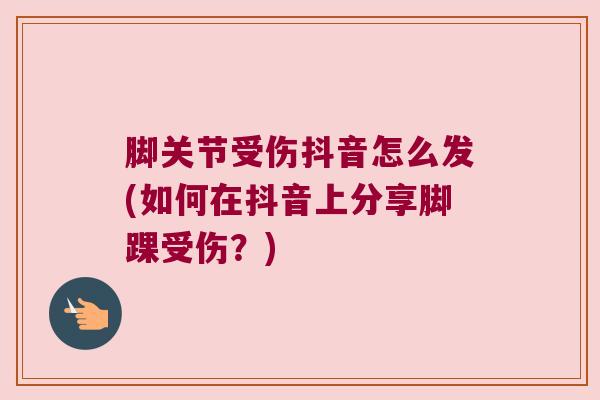 脚关节受伤抖音怎么发(如何在抖音上分享脚踝受伤?) 脚关节受伤抖音怎么发(如何在抖音上分享脚踝受伤?)