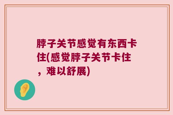 脖子关节感觉有东西卡住(感觉脖子关节卡住,难以舒展) 脖子关节感觉有东西卡住(感觉脖子关节卡住,难以舒展)