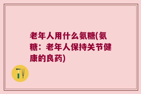 老年人用什么氨糖(氨糖:老年人保持关节健康的良药) 老年人用什么氨糖(氨糖:老年人保持关节健康的良药)