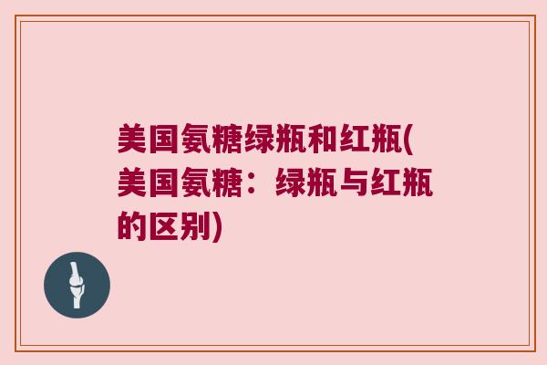 美国氨糖绿瓶和红瓶(美国氨糖：绿瓶与红瓶的区别)
