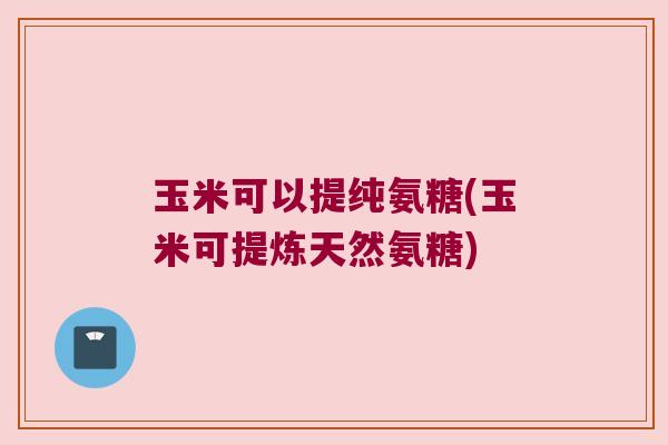 玉米可以提纯氨糖(玉米可提炼天然氨糖)