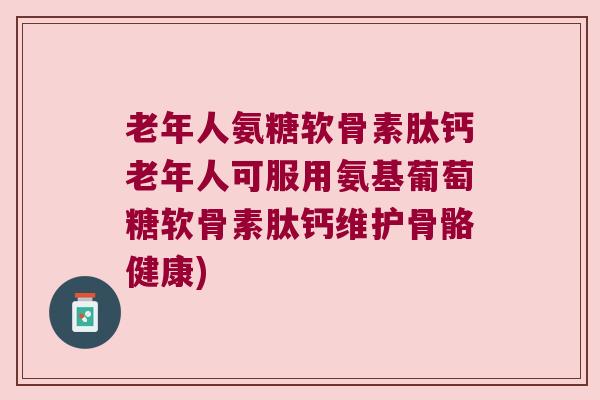 老年人氨糖软骨素肽钙老年人可服用氨基葡萄糖软骨素肽钙维护骨骼健康)