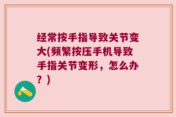 经常按手指导致关节变大(频繁按压手机导致手指关节变形,怎么办?) 经常按手指导致关节变大(频繁按压手机导致手指关节变形,怎么办?)