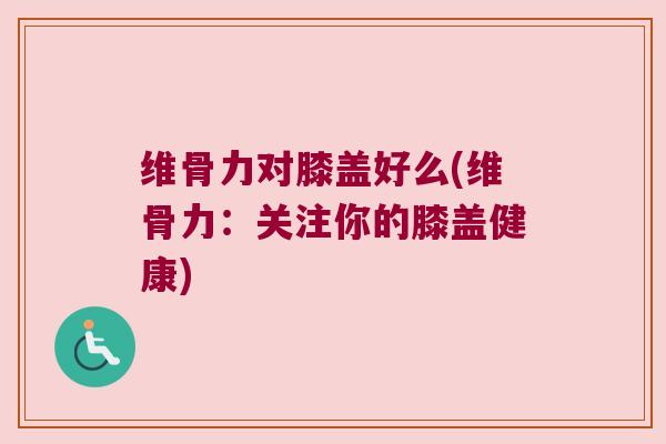 维骨力对膝盖好么(维骨力：关注你的膝盖健康)