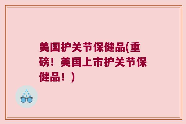 美国护关节保健品(重磅！美国上市护关节保健品！)