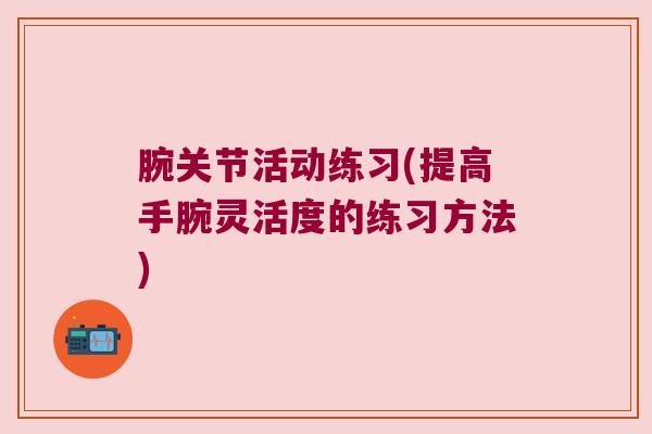 腕关节活动练习(提高手腕灵活度的练习方法) 腕关节活动练习(提高手腕灵活度的练习方法)
