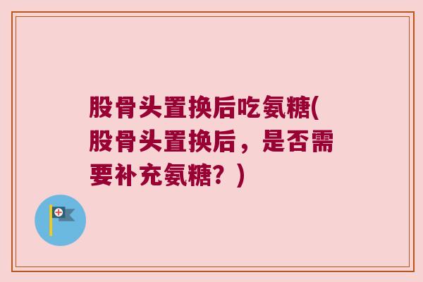股骨头置换后吃氨糖(股骨头置换后，是否需要补充氨糖？)