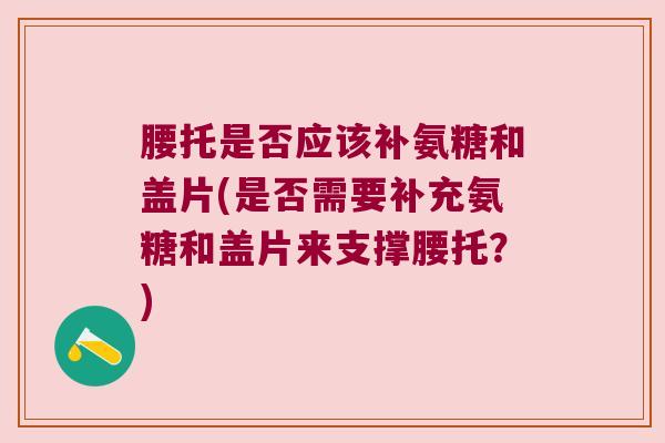 腰托是否应该补氨糖和盖片(是否需要补充氨糖和盖片来支撑腰托?) 腰托是否应该补氨糖和盖片(是否需要补充氨糖和盖片来支撑腰托?)