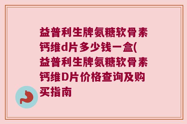 益普利生牌氨糖软骨素钙维d片多少钱一盒(益普利生牌氨糖软骨素钙维D片价格查询及购买指南
