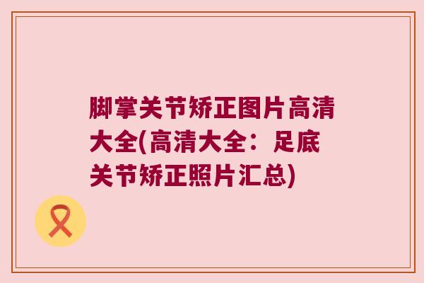 脚掌关节矫正图片高清大全(高清大全：足底关节矫正照片汇总)