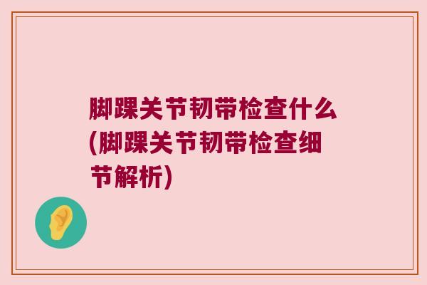 脚踝关节韧带检查什么(脚踝关节韧带检查细节解析) 脚踝关节韧带检查什么(脚踝关节韧带检查细节解析)