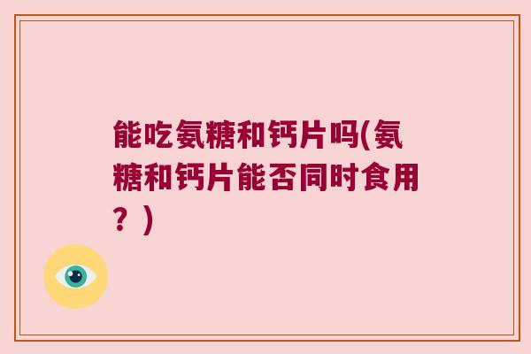 能吃氨糖和钙片吗(氨糖和钙片能否同时食用?) 能吃氨糖和钙片吗(氨糖和钙片能否同时食用?)