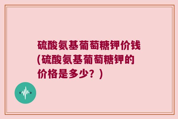 硫酸氨基葡萄糖钾价钱(硫酸氨基葡萄糖钾的价格是多少？)