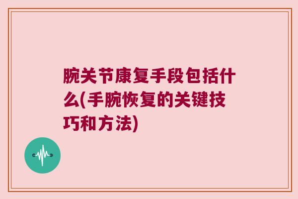 腕关节康复手段包括什么(手腕恢复的关键技巧和方法)