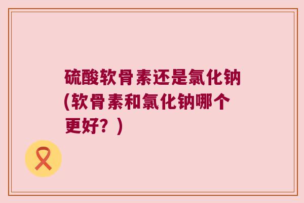 硫酸软骨素还是氯化钠(软骨素和氯化钠哪个更好?) 硫酸软骨素还是氯化钠(软骨素和氯化钠哪个更好?)