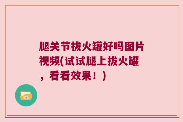 腿关节拔火罐好吗图片视频(试试腿上拔火罐,看看效果!) 腿关节拔火罐好吗图片视频(试试腿上拔火罐,看看效果!)