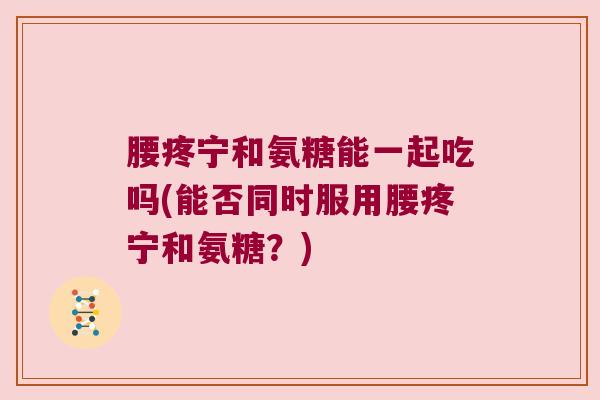 腰疼宁和氨糖能一起吃吗(能否同时服用腰疼宁和氨糖？)