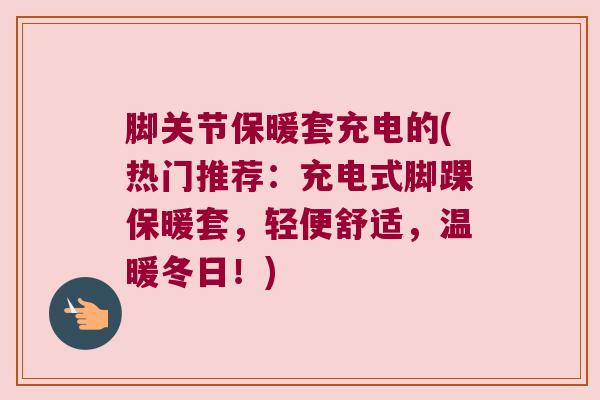 脚关节保暖套充电的(热门推荐：充电式脚踝保暖套，轻便舒适，温暖冬日！)