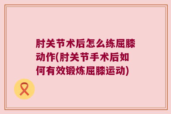 肘关节术后怎么练屈膝动作(肘关节手术后如何有效锻炼屈膝运动)