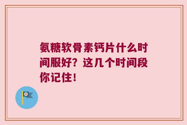 氨糖软骨素钙片什么时间服好？这几个时间段你记住！