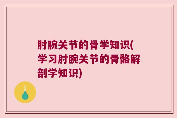 肘腕关节的骨学知识(学习肘腕关节的骨骼解剖学知识)