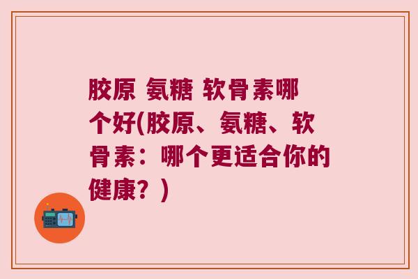 胶原 氨糖 软骨素哪个好(胶原、氨糖、软骨素:哪个更适合你的健康?) 胶原 氨糖 软骨素哪个好(胶原、氨糖、软骨素:哪个更适合你的健康?)