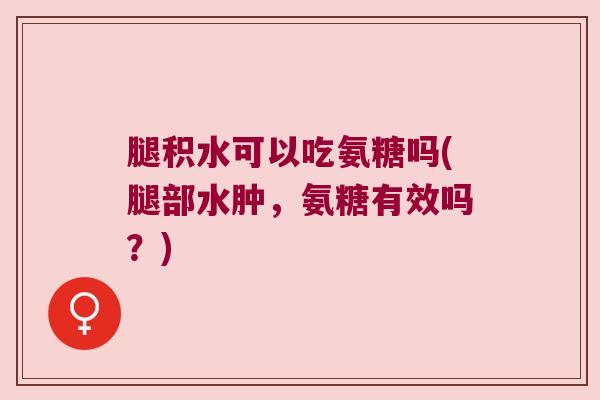 腿积水可以吃氨糖吗(腿部水肿,氨糖有效吗?) 腿积水可以吃氨糖吗(腿部水肿,氨糖有效吗?)