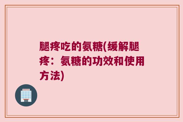 腿疼吃的氨糖(缓解腿疼:氨糖的功效和使用方法) 腿疼吃的氨糖(缓解腿疼:氨糖的功效和使用方法)