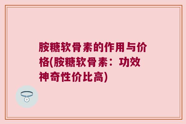 胺糖软骨素的作用与价格(胺糖软骨素:功效神奇性价比高) 胺糖软骨素的作用与价格(胺糖软骨素:功效神奇性价比高)