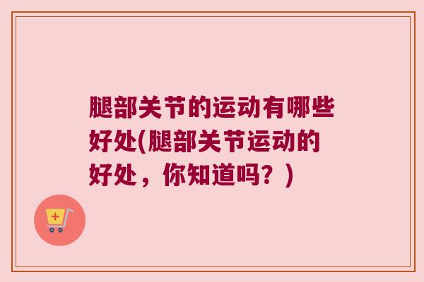 腿部关节的运动有哪些好处(腿部关节运动的好处,你知道吗?) 腿部关节的运动有哪些好处(腿部关节运动的好处,你知道吗?)