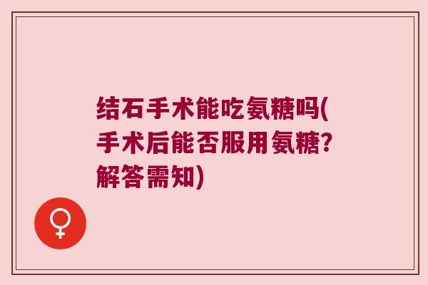 结石手术能吃氨糖吗(手术后能否服用氨糖?解答需知) 结石手术能吃氨糖吗(手术后能否服用氨糖?解答需知)