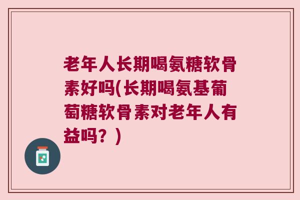 老年人长期喝氨糖软骨素好吗(长期喝氨基葡萄糖软骨素对老年人有益吗?) 老年人长期喝氨糖软骨素好吗(长期喝氨基葡萄糖软骨素对老年人有益吗?)