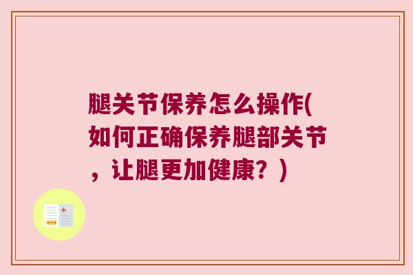 腿关节保养怎么操作(如何正确保养腿部关节,让腿更加健康?) 腿关节保养怎么操作(如何正确保养腿部关节,让腿更加健康?)