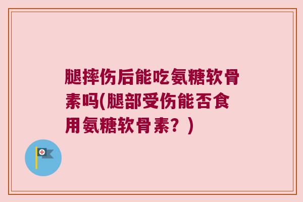 腿摔伤后能吃氨糖软骨素吗(腿部受伤能否食用氨糖软骨素?) 腿摔伤后能吃氨糖软骨素吗(腿部受伤能否食用氨糖软骨素?)