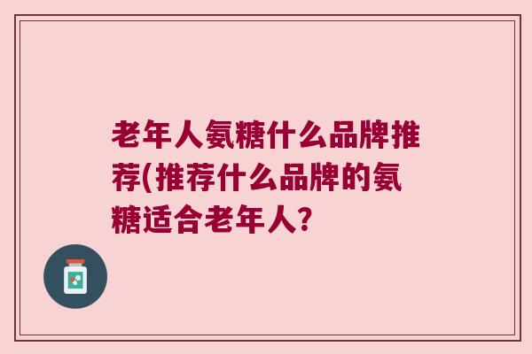 老年人氨糖什么品牌推荐(推荐什么品牌的氨糖适合老年人? 老年人氨糖什么品牌推荐(推荐什么品牌的氨糖适合老年人?