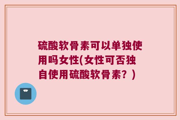 硫酸软骨素可以单独使用吗女性(女性可否独自使用硫酸软骨素？)