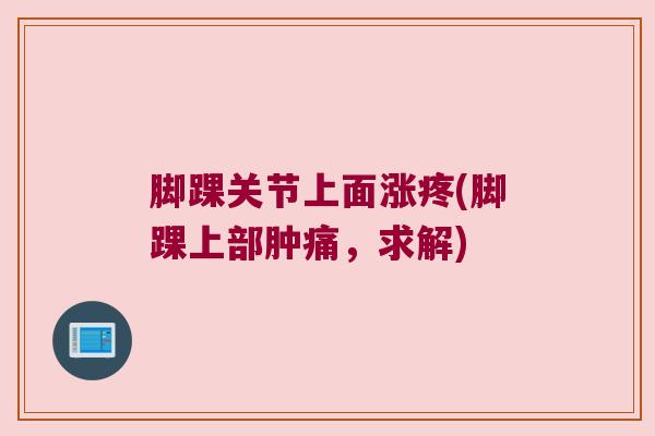 脚踝关节上面涨疼(脚踝上部肿痛,求解) 脚踝关节上面涨疼(脚踝上部肿痛,求解)