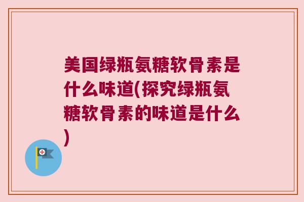 美国绿瓶氨糖软骨素是什么味道(探究绿瓶氨糖软骨素的味道是什么)